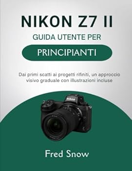 NIKON Z7 II GUIDA UTENTE PER PRINCIPIANTI: Dai primi scatti ai progetti rifiniti, un approccio visivo graduale con illustrazioni incluse