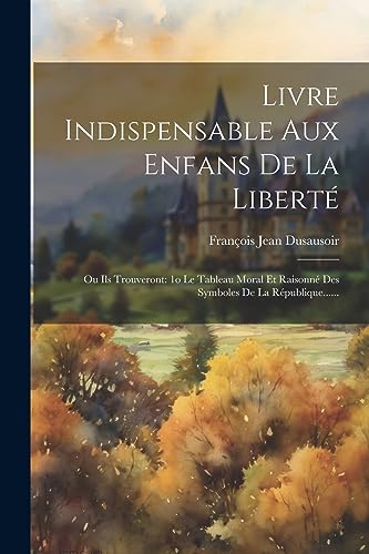 Livre Indispensable Aux Enfans De La Liberté: Ou Ils Trouveront: 1o Le Tableau Moral Et Raisonné Des Symboles De La République...... (French Edition)
