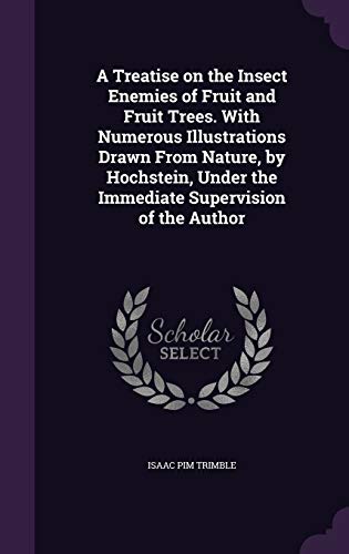 A Treatise on the Insect Enemies of Fruit and Fruit Trees. With Numerous Illustrations Drawn From Nature, by Hochstein, Under the Immediate Supervision of the Author