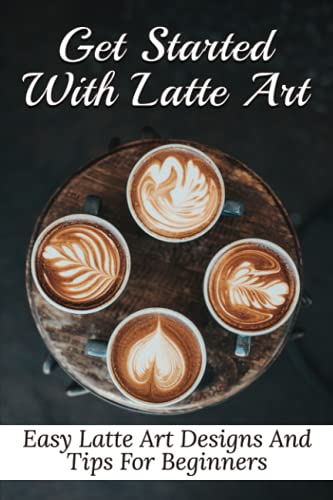 Get Started With Latte Art: Easy Latte Art Designs And Tips For Beginners: Latte Art For Beginners