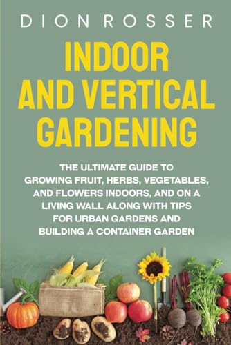 Indoor and Vertical Gardening: The Ultimate Guide to Growing Fruit, Herbs, Vegetables, and Flowers Indoors, and on a Living Wall along with Tips for ... Building a Container Garden (Self-sustaining)