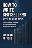 How to Write Bestsellers with Claude Opus: Unlocking the Secrets of AI Collaboration for Modern Authors - Richard Frisbee 