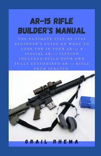 AR-15 Rifle Builder's Manual: The Ultimate Step-By-Step Beginner's Guide On What To Look For In Your AR-15 & Special AR-15 Section Included Build Your Own Fully Customized AR-15 Rifle From Scratch.