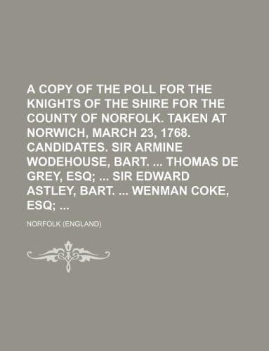 A Copy of the Poll for the Knights of the Shire for the County of Norfolk. Taken at Norwich, March 23, 1768. Candidates. Sir Armine Wodehouse, Bart. Thomas de Grey, Esq