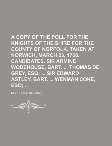 A Copy of the Poll for the Knights of the Shire for the County of Norfolk. Taken at Norwich, March 23, 1768. Candidates. Sir Armine Wodehouse, Bart. Thomas de Grey, Esq