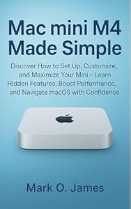 Mac mini M4 Made Simple: Discover How to Set Up, Customize, and Maximize Your Mini — Learn Hidden Features, Boost Performance, and Navigate macOS with Confidence