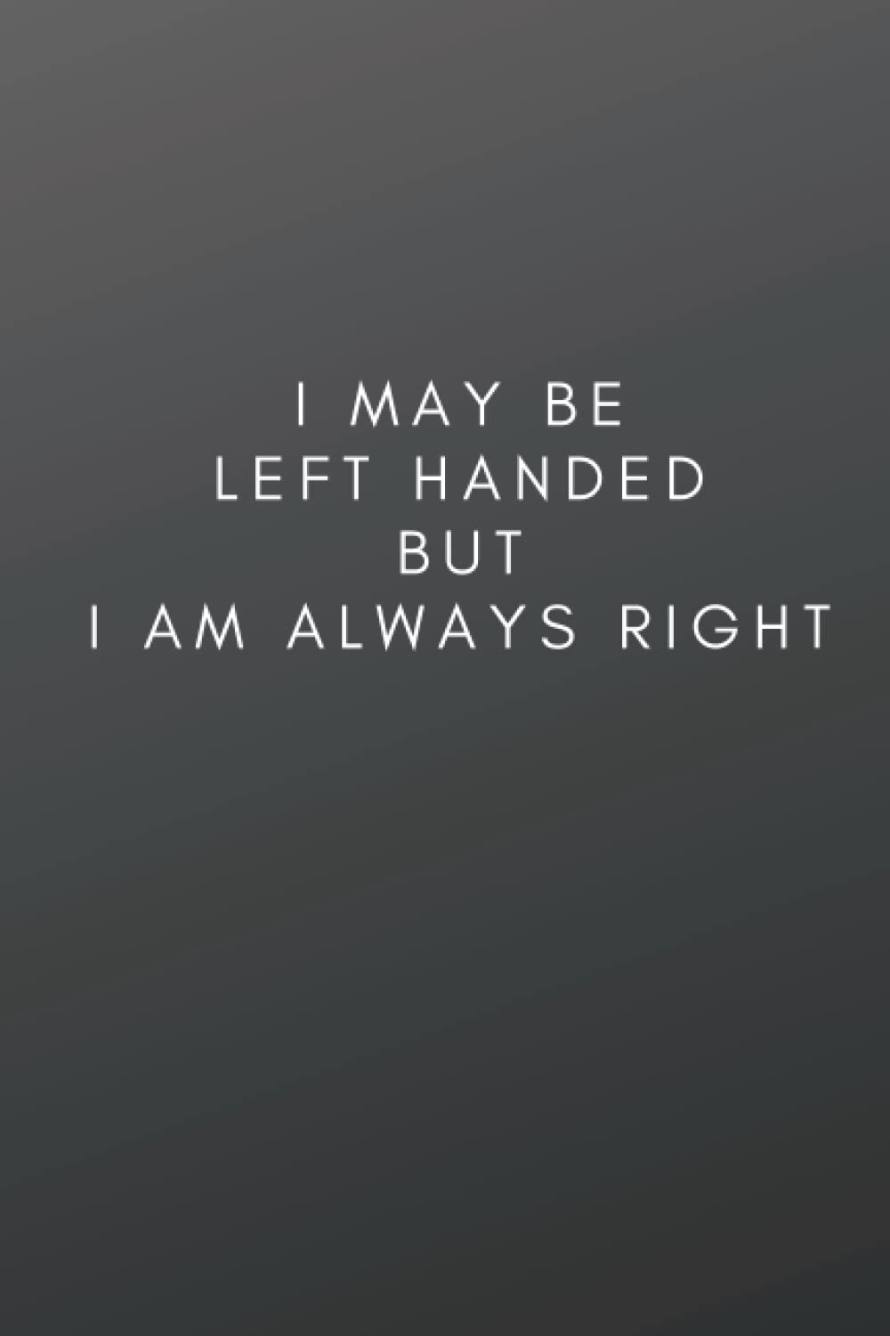 I May Be Left Handed But I Am Always Right: Great Funny Left Handed Gift For Women and Men, Left Handed Birthday Gift | 6x9 inch, 100 Pages, Lined Notebook Journal