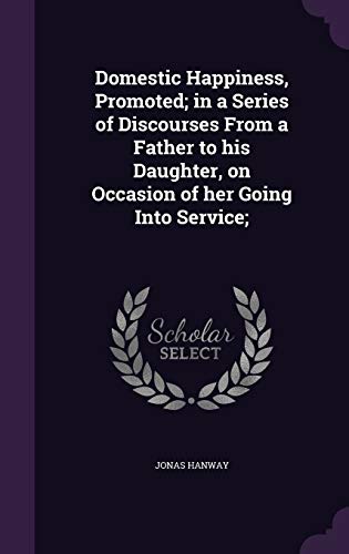 Domestic Happiness, Promoted; in a Series of Discourses From a Father to his Daughter, on Occasion of her Going Into Service;