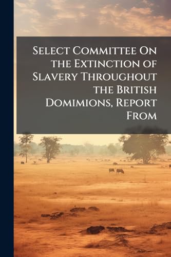 Select Committee On the Extinction of Slavery Throughout the British Domimions, Report From: With the Minutes of Evidence, and General Index ... August 11, 1832