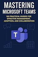 MASTERING MICROSOFT TEAMS: 100 Practical Guides for effective Management , Adoption and collaboration (Mastering Microsoft 365 Series) B0F91TDJP8 Book Cover