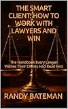 THE SMART CLIENT: HOW TO WORK WITH LAWYERS AND WIN: The Handbook Every Lawyer Wishes Their Clients Had Read First