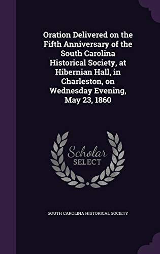Oration Delivered on the Fifth Anniversary of the South Carolina Historical Society, at Hibernian Hall, in Charleston, on Wednesday Evening, May 23, 1860