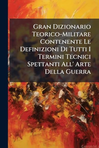 Gran Dizionario Teorico-Militare Contenente Le Definizioni Di Tutti I Termini Tecnici Spettanti All' Arte Della Guerra: Con Analoghe Istruzioni E Con ... Alla Scuola Moderna (Italian Edition)