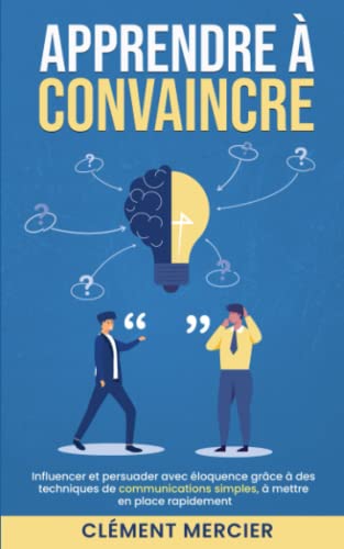 APPRENDRE À CONVAINCRE: Influencer et persuader avec éloquence grâce à des techniques de communications simples, à mettre en place rapidement