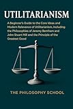 Utilitarianism: A Beginner's Guide to the Core Ideas and Modern Relevance of Utilitarianism, Including the Philosophies of Jeremy Bentham and John Stuart ... of the Greatest Good (Western Philosophy)