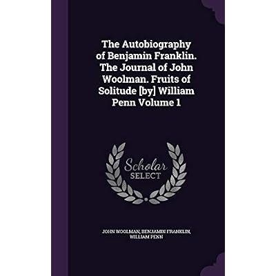 The Autobiography of Benjamin Franklin. The Journal of John Woolman. Fruits of Solitude [by] William Penn Volume 1