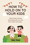 how to hold on to your kids: how to build a strong relationship with your kids more matter than peers