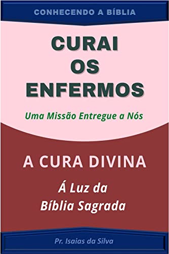 Curai os Enfermos, uma Missão entregue a NÓS: A Cura Divina à Luz da Bíblia Sagrada (CONHECENDO A BÍBLIA) - da Silva, Pastor Isaias