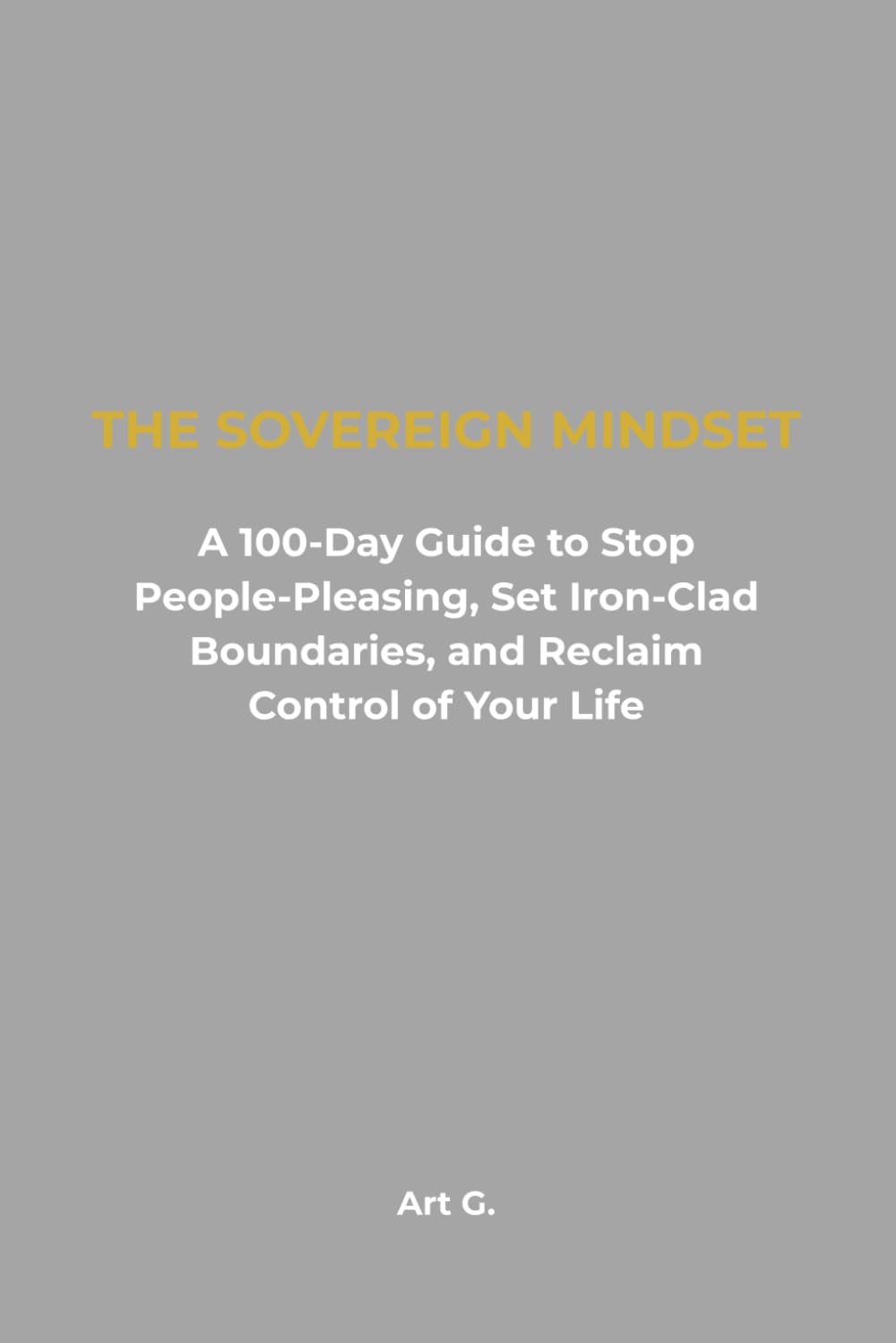 The Sovereign Mindset: A 100-Day Guide to Stop People-Pleasing, Set Iron-Clad Boundaries, and Reclaim Control of Your Life