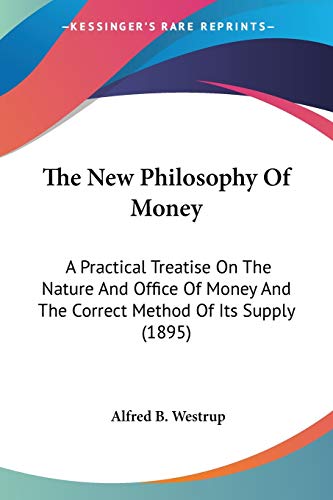 The New Philosophy Of Money: A Practical Treatise On The Nature And Office Of Money And The Correct Method Of Its Supply (1895)