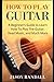 How To Play Guitar: A Beginner’s Guide to Learn How To Play The Guitar, Read Music, and Much More