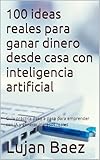 100 ideas reales para ganar dinero desde casa con inteligencia artificial: Guía práctica paso a paso para emprender con IA y generar ingresos reales