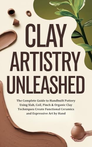 Clay Artistry Unleashed: The Complete Guide to Handbuilt Pottery Using Slab, Coil, Pinch & Organic Clay Techniques Create Functional Ceramics and Expressive Art by Hand