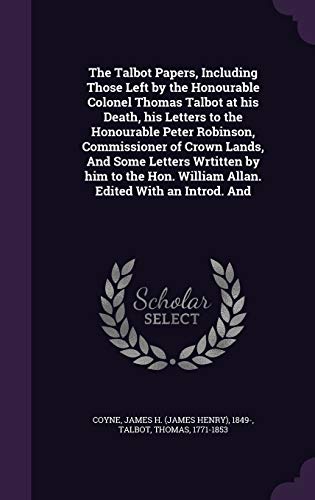 The Talbot Papers, Including Those Left by the Honourable Colonel Thomas Talbot at his Death, his Letters to the Honourable Peter Robinson, ... William Allan. Edited With an Introd. And