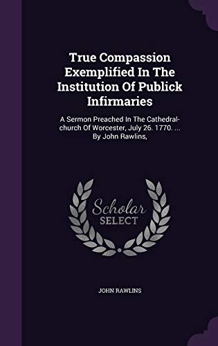 True Compassion Exemplified In The Institution Of Publick Infirmaries: A Sermon Preached In The Cathedral-church Of Worcester, July 26. 1770. ... By John Rawlins,