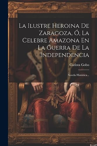 La Ilustre Heroina De Zaragoza, Ó, La Celebre Amazona En La Guerra De La Independencia: Novela Histórica... (Spanish Edition)