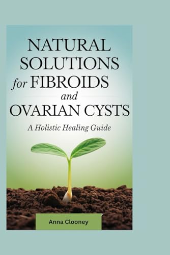 NATURAL SOLUTIONS for FIBROIDS and OVARIAN CYSTS: A Holistic Healing Guide