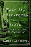 When Sex Threatened the State: Illicit Sexuality, Nationalism, and Politics in Colonial Nigeria, 1900-1958