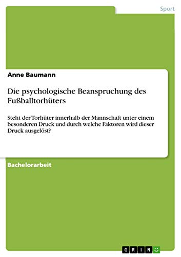 Die psychologische Beanspruchung des Fußballtorhüters: Steht der Torhüter innerhalb der Mannschaft unter einem besonderen Druck und durch welche Faktoren wird dieser Druck ausgelöst? (German Edition)