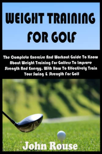WEIGHT TRAINING FOR GOLF: The Complete Exercise & Workout Guide To Know About Weight Training For Golfers To Improve Strength And Energy. With How To Effectively Train Your Swing & Strength For Golf