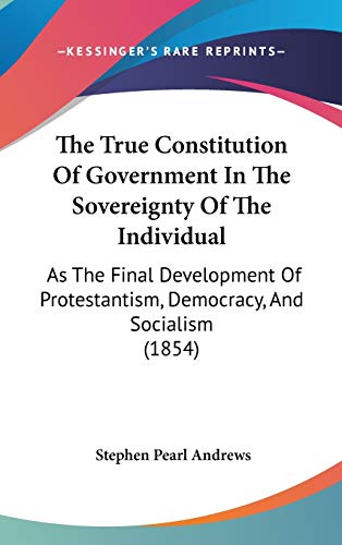 The True Constitution Of Government In The Sovereignty Of The Individual: As The Final Development Of Protestantism, Democracy, And Socialism (1854)