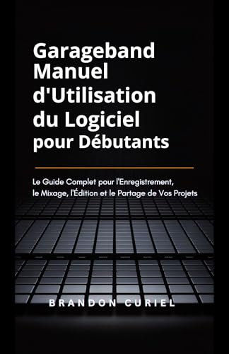 livre Garageband Manuel d'Utilisation du Logiciel pour Débutants: Le Guide Complet pour l'Enregistrement, le Mixage, l'Édition et le Partage de Vos Projets
