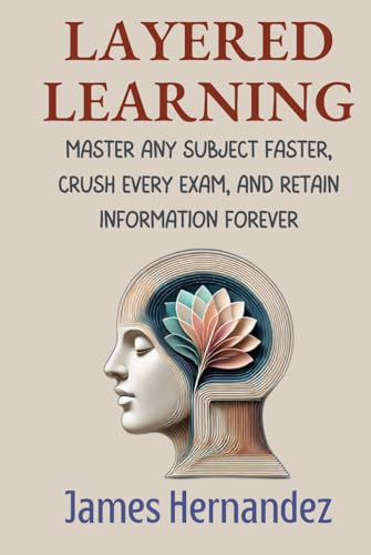 Layered Learning: Master Any Subject Faster, Crush Every Exam, and Retain Information Forever