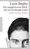 Die ungeheuere Welt, die ich im Kopfe habe: Über Franz Kafka - Louis Begley