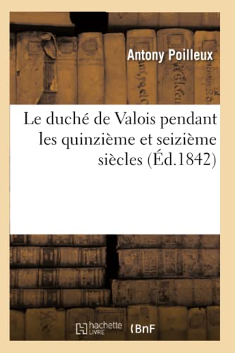 Le Duché de Valois Pendant Les Quinzième Et Seizième Siècles (Éd.1842) (Histoire) (French Edition)