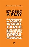 How to Direct a Play: A Masterclass in Comedy, Tragedy, Farce, Shakespeare, New Plays, Opera and Musicals