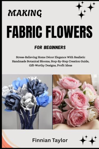 MAKING FABRIC FLOWERS FOR BEGINNERS: Stress-Relieving Home Décor Elegance With Realistic Handmade Botanical Blooms, Step-By-Step Creation Guide, Gift-Worthy Designs, Profit Ideas image 2