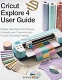 Cricut Explore 4 User Guide: Master Advanced Techniques, Unleash Your Creativity, and Create Stunning Projects