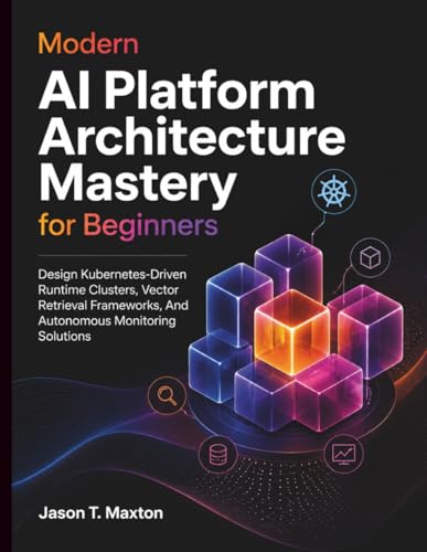 Modern AI Platform Architecture Mastery for Beginners: Design Kubernetes-Driven Runtime Clusters, Vector Retrieval Frameworks, And Autonomous Monitoring Solutions
