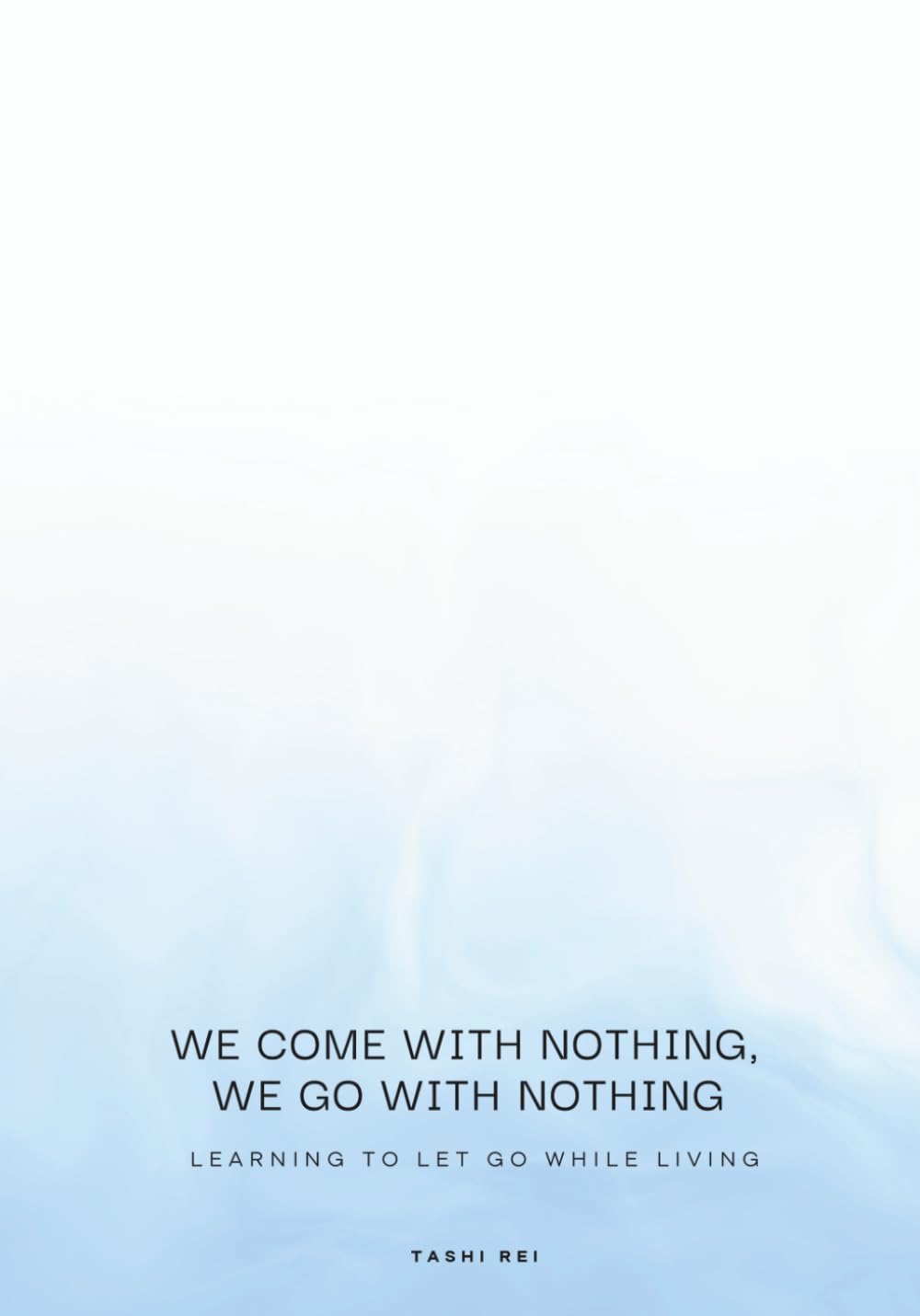 We Come with Nothing, We Go with Nothing: Learning to Let Go While Living: A Practical Self-Help Guide to Releasing Attachment, Embracing Minimalism, and Finding Inner Peace