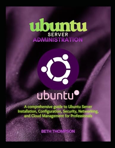 Ubuntu Server Administration: A Comprehensive Guide to Ubuntu Server Installation, Configuration, Security, Networking, and Cloud Management for Professionals
