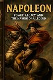 Napoleon: Power, Legacy, and the Making of a Legend: A gripping narrative history of ambition, empire, war, leadership and downfall