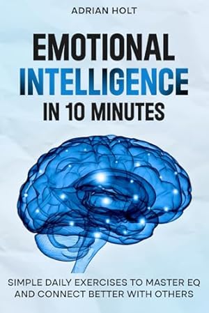 Emotional Intelligence In 10 Minutes: Simple Daily Exercises To Master EQ And Connect Better With Others