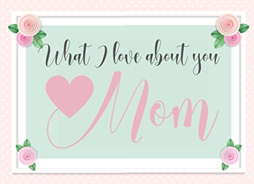 What I Love About You Mom: This Prompted Fill In The Blank Message Book Makes A Thoughtful Gift Any Mom Will Love For Mothers Day Birthday or Christmas