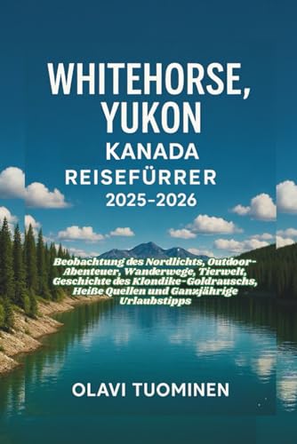 WHITEHORSE, YUKON KANADA-REISEFÜHRER 2025-2026: Beobachtung des Nordlichts, Outdoor-Abenteuer, Wanderwege, Tierwelt, Geschichte des Klondike-Goldrauschs, Heiße Quellen und Ganzjährige Urlaubstipps