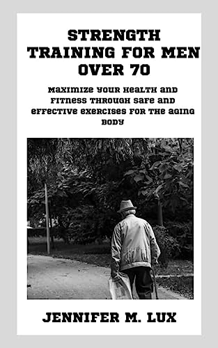 Strength Training For Men Over 70: Maximize Your Health And Fitness Through Safe And Effective Exercises For The Aging Body